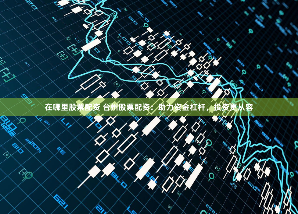 在哪里股票配资 台州股票配资：助力资金杠杆，投资更从容