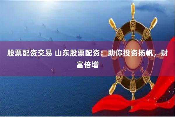 股票配资交易 山东股票配资：助你投资扬帆，财富倍增
