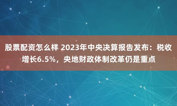 股票配资怎么样 2023年中央决算报告发布：税收增长6.5%，央地财政体制改革仍是重点