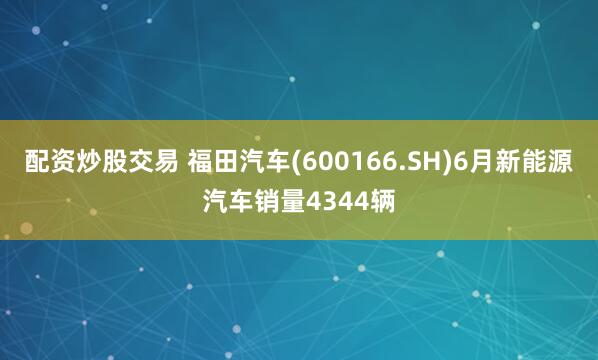 配资炒股交易 福田汽车(600166.SH)6月新能源汽车销量4344辆
