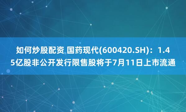 如何炒股配资 国药现代(600420.SH)：1.45亿股非公开发行限售股将于7月11日上市流通