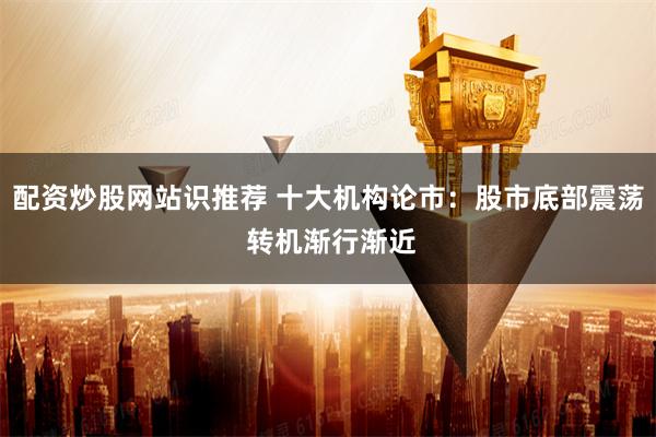 配资炒股网站识推荐 十大机构论市：股市底部震荡 转机渐行渐近