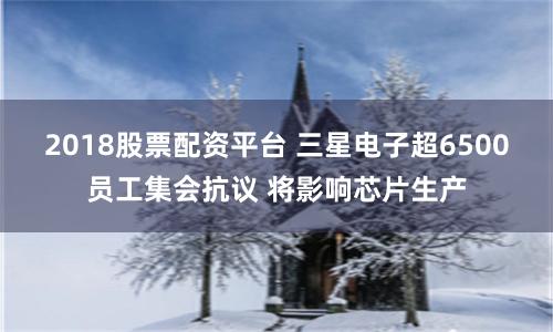 2018股票配资平台 三星电子超6500员工集会抗议 将影响芯片生产