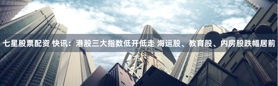 七星股票配资 快讯：港股三大指数低开低走 海运股、教育股、内房股跌幅居前