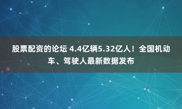股票配资的论坛 4.4亿辆5.32亿人！全国机动车、驾驶人最新数据发布